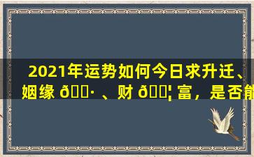 2021年运势如何今日求升迁、姻缘 🌷 、财 🐦 富，是否能如愿